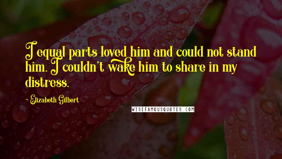 Elizabeth Gilbert Quotes: I equal parts loved him and could not stand him. I couldn't wake him to share in my distress.