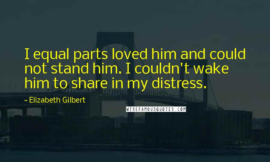 Elizabeth Gilbert Quotes: I equal parts loved him and could not stand him. I couldn't wake him to share in my distress.