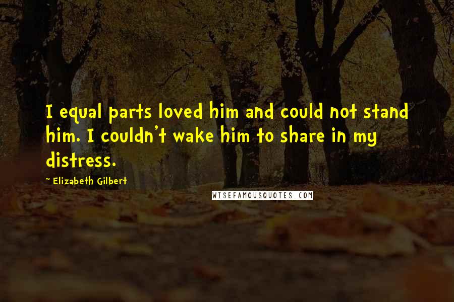 Elizabeth Gilbert Quotes: I equal parts loved him and could not stand him. I couldn't wake him to share in my distress.