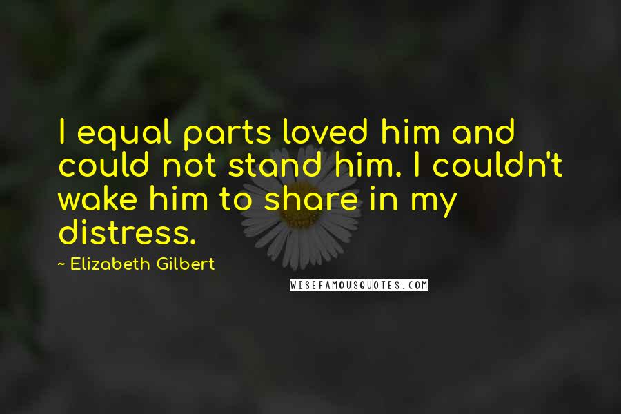 Elizabeth Gilbert Quotes: I equal parts loved him and could not stand him. I couldn't wake him to share in my distress.