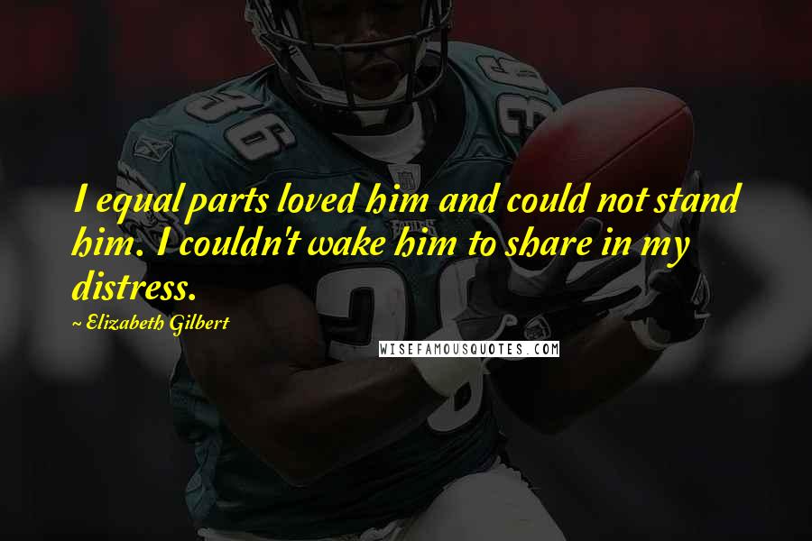 Elizabeth Gilbert Quotes: I equal parts loved him and could not stand him. I couldn't wake him to share in my distress.