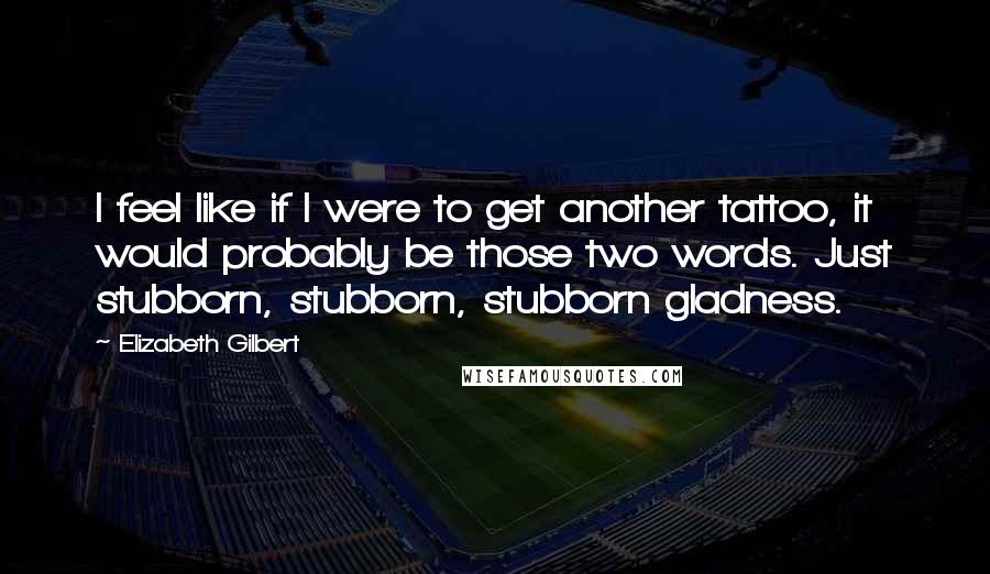 Elizabeth Gilbert Quotes: I feel like if I were to get another tattoo, it would probably be those two words. Just stubborn, stubborn, stubborn gladness.