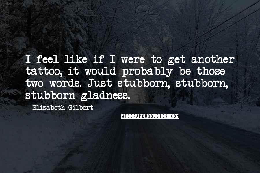 Elizabeth Gilbert Quotes: I feel like if I were to get another tattoo, it would probably be those two words. Just stubborn, stubborn, stubborn gladness.