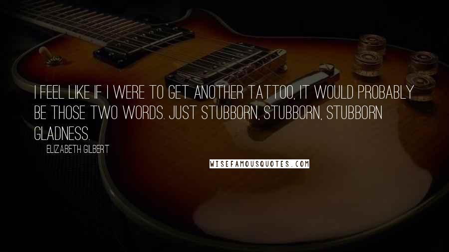 Elizabeth Gilbert Quotes: I feel like if I were to get another tattoo, it would probably be those two words. Just stubborn, stubborn, stubborn gladness.
