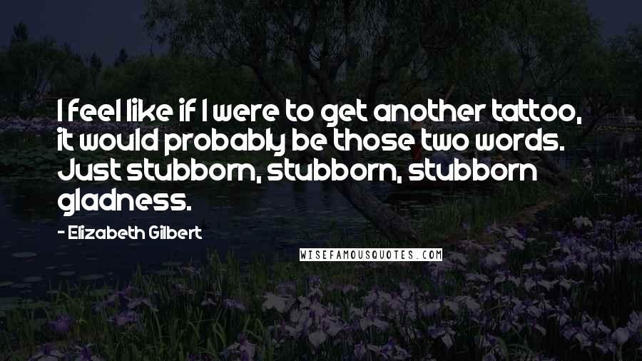 Elizabeth Gilbert Quotes: I feel like if I were to get another tattoo, it would probably be those two words. Just stubborn, stubborn, stubborn gladness.