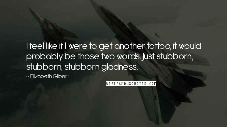 Elizabeth Gilbert Quotes: I feel like if I were to get another tattoo, it would probably be those two words. Just stubborn, stubborn, stubborn gladness.