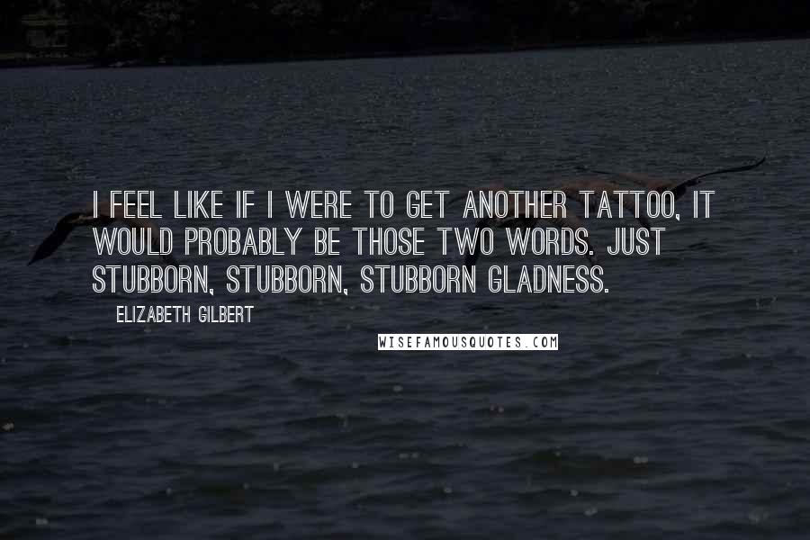 Elizabeth Gilbert Quotes: I feel like if I were to get another tattoo, it would probably be those two words. Just stubborn, stubborn, stubborn gladness.