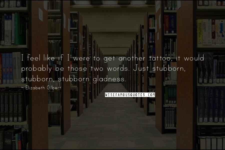 Elizabeth Gilbert Quotes: I feel like if I were to get another tattoo, it would probably be those two words. Just stubborn, stubborn, stubborn gladness.