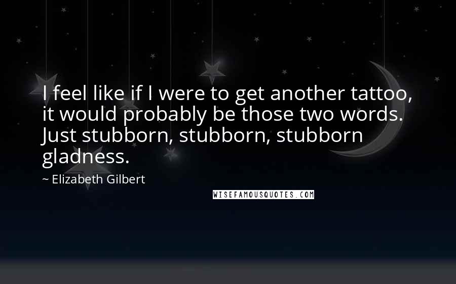 Elizabeth Gilbert Quotes: I feel like if I were to get another tattoo, it would probably be those two words. Just stubborn, stubborn, stubborn gladness.