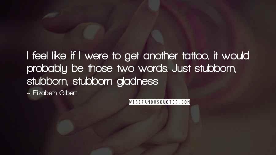 Elizabeth Gilbert Quotes: I feel like if I were to get another tattoo, it would probably be those two words. Just stubborn, stubborn, stubborn gladness.