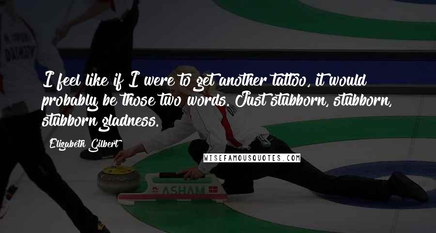 Elizabeth Gilbert Quotes: I feel like if I were to get another tattoo, it would probably be those two words. Just stubborn, stubborn, stubborn gladness.