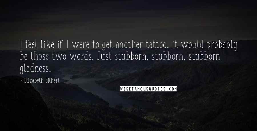 Elizabeth Gilbert Quotes: I feel like if I were to get another tattoo, it would probably be those two words. Just stubborn, stubborn, stubborn gladness.
