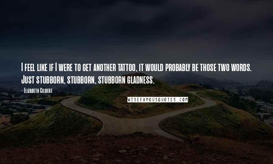 Elizabeth Gilbert Quotes: I feel like if I were to get another tattoo, it would probably be those two words. Just stubborn, stubborn, stubborn gladness.