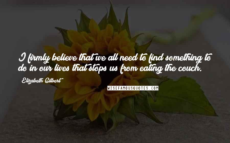 Elizabeth Gilbert Quotes: I firmly believe that we all need to find something to do in our lives that stops us from eating the couch.