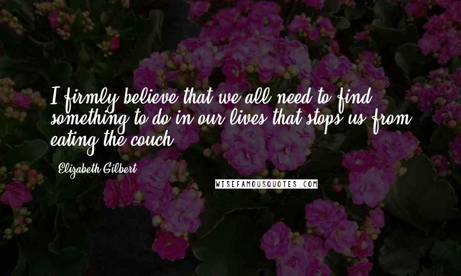 Elizabeth Gilbert Quotes: I firmly believe that we all need to find something to do in our lives that stops us from eating the couch.