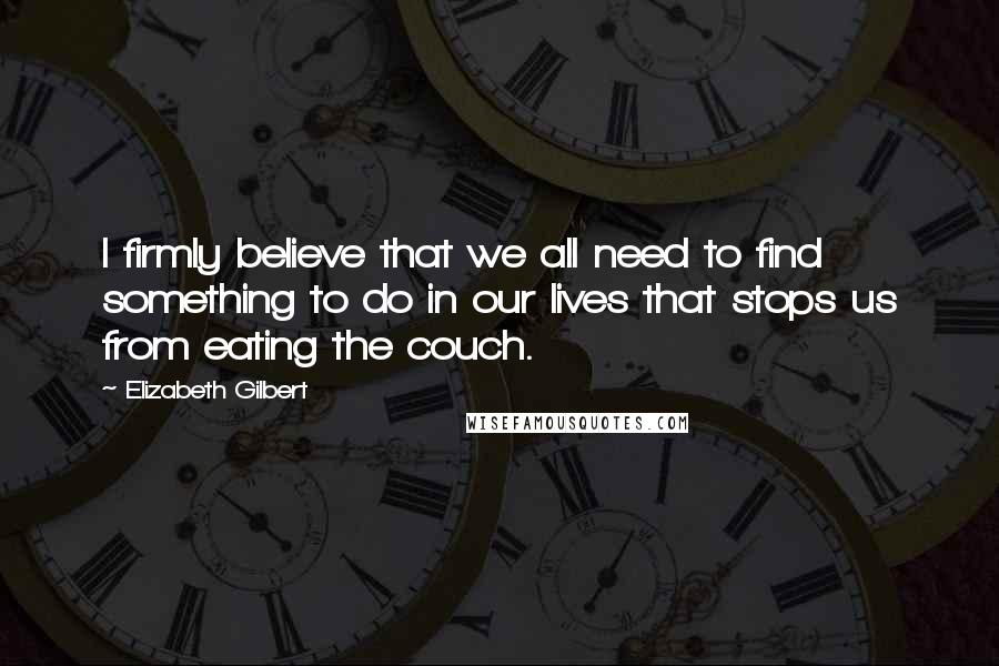 Elizabeth Gilbert Quotes: I firmly believe that we all need to find something to do in our lives that stops us from eating the couch.