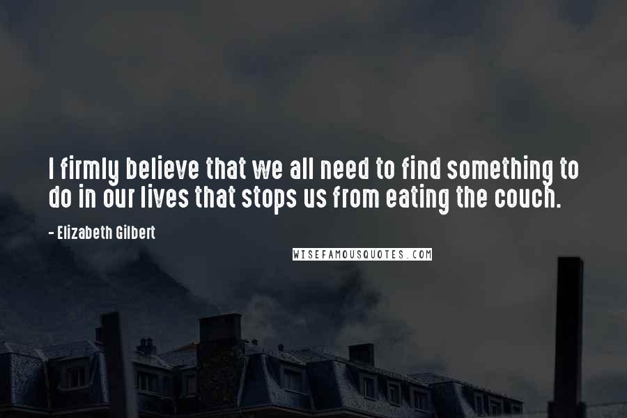 Elizabeth Gilbert Quotes: I firmly believe that we all need to find something to do in our lives that stops us from eating the couch.