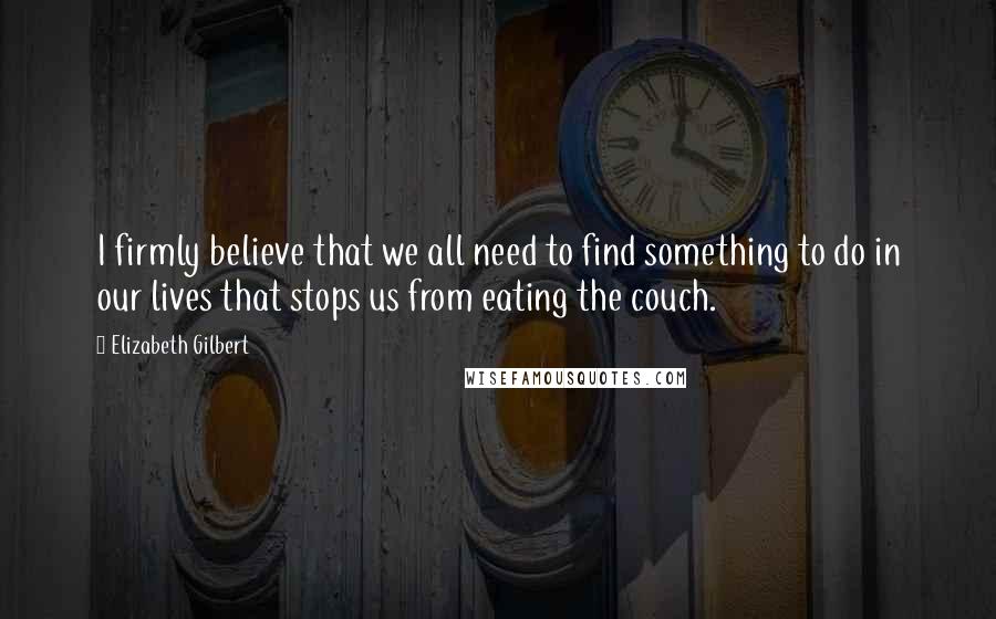 Elizabeth Gilbert Quotes: I firmly believe that we all need to find something to do in our lives that stops us from eating the couch.