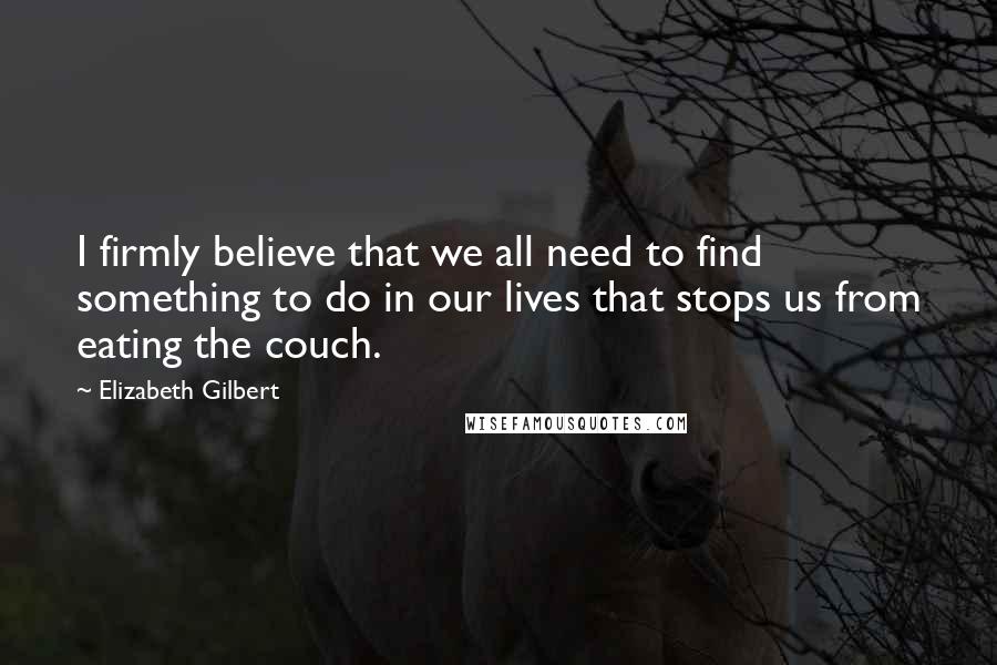 Elizabeth Gilbert Quotes: I firmly believe that we all need to find something to do in our lives that stops us from eating the couch.