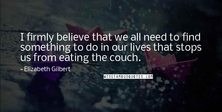 Elizabeth Gilbert Quotes: I firmly believe that we all need to find something to do in our lives that stops us from eating the couch.