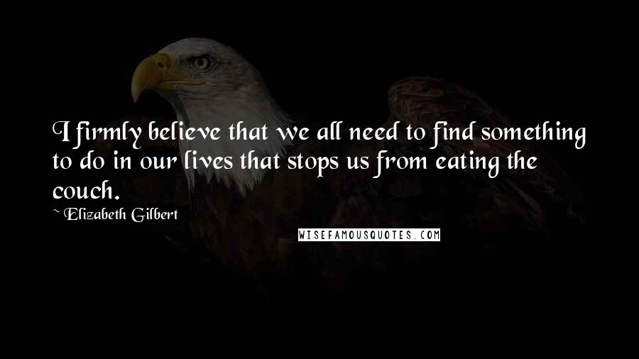 Elizabeth Gilbert Quotes: I firmly believe that we all need to find something to do in our lives that stops us from eating the couch.