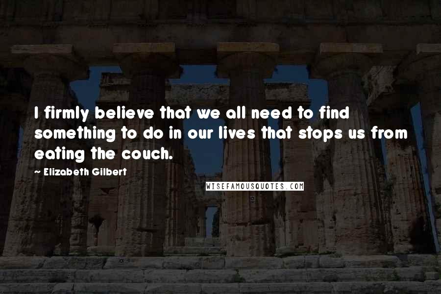Elizabeth Gilbert Quotes: I firmly believe that we all need to find something to do in our lives that stops us from eating the couch.