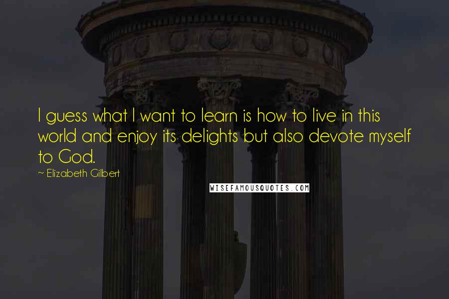 Elizabeth Gilbert Quotes: I guess what I want to learn is how to live in this world and enjoy its delights but also devote myself to God.