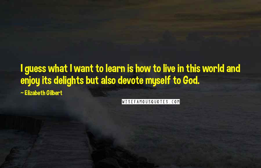 Elizabeth Gilbert Quotes: I guess what I want to learn is how to live in this world and enjoy its delights but also devote myself to God.