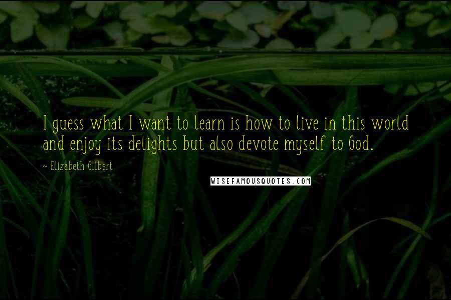 Elizabeth Gilbert Quotes: I guess what I want to learn is how to live in this world and enjoy its delights but also devote myself to God.