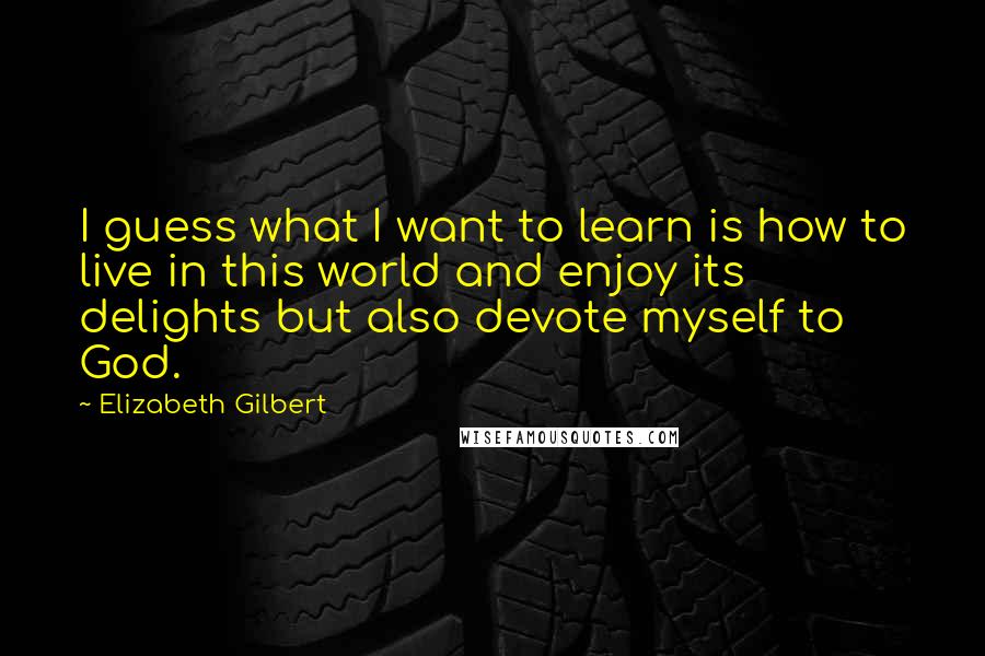 Elizabeth Gilbert Quotes: I guess what I want to learn is how to live in this world and enjoy its delights but also devote myself to God.