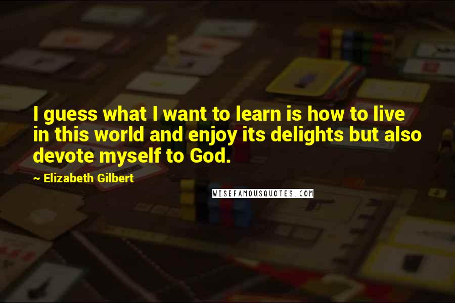 Elizabeth Gilbert Quotes: I guess what I want to learn is how to live in this world and enjoy its delights but also devote myself to God.