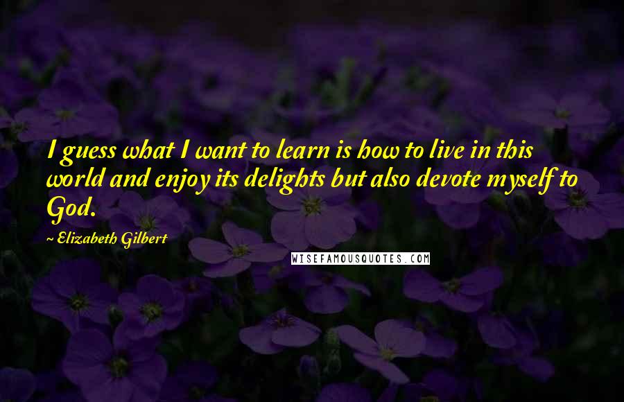 Elizabeth Gilbert Quotes: I guess what I want to learn is how to live in this world and enjoy its delights but also devote myself to God.