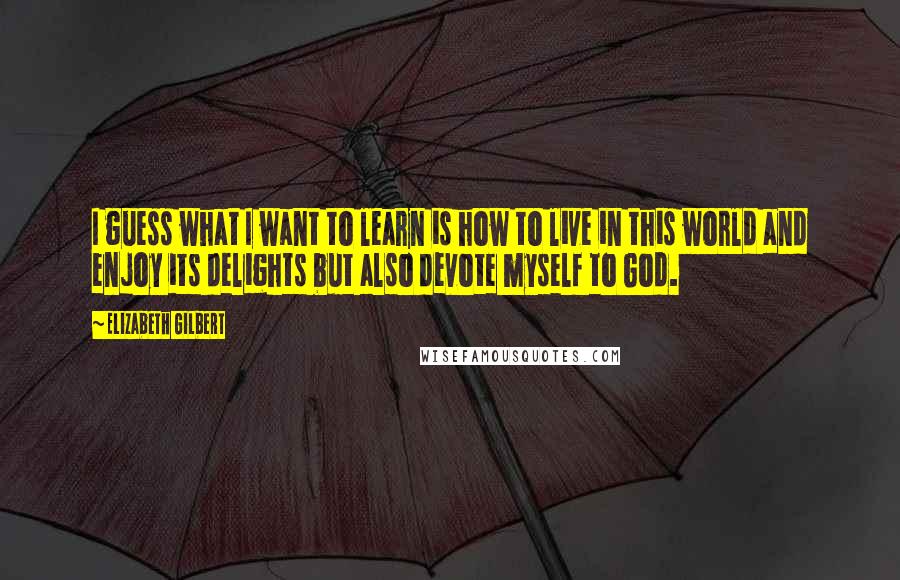 Elizabeth Gilbert Quotes: I guess what I want to learn is how to live in this world and enjoy its delights but also devote myself to God.