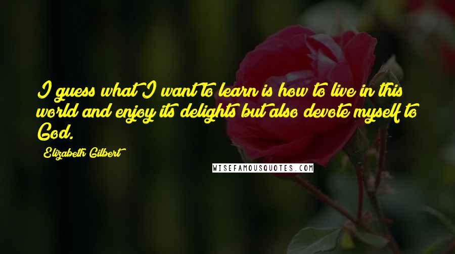 Elizabeth Gilbert Quotes: I guess what I want to learn is how to live in this world and enjoy its delights but also devote myself to God.