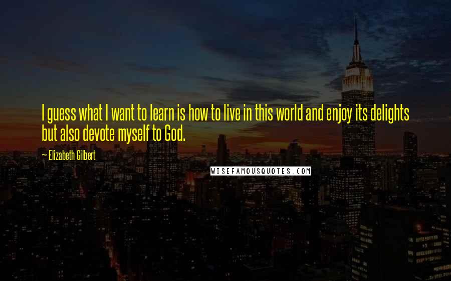 Elizabeth Gilbert Quotes: I guess what I want to learn is how to live in this world and enjoy its delights but also devote myself to God.