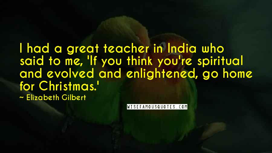 Elizabeth Gilbert Quotes: I had a great teacher in India who said to me, 'If you think you're spiritual and evolved and enlightened, go home for Christmas.'