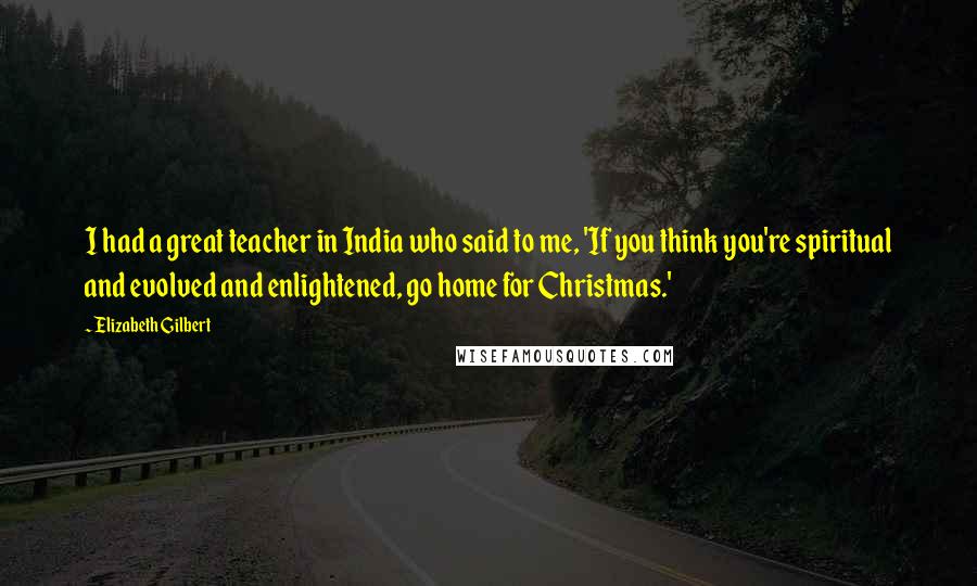 Elizabeth Gilbert Quotes: I had a great teacher in India who said to me, 'If you think you're spiritual and evolved and enlightened, go home for Christmas.'