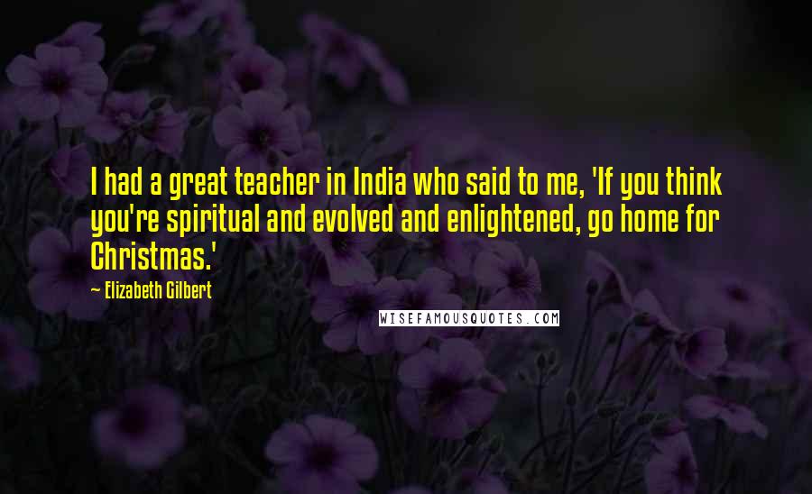 Elizabeth Gilbert Quotes: I had a great teacher in India who said to me, 'If you think you're spiritual and evolved and enlightened, go home for Christmas.'