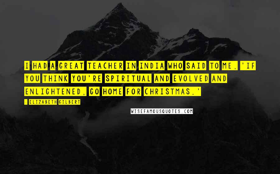 Elizabeth Gilbert Quotes: I had a great teacher in India who said to me, 'If you think you're spiritual and evolved and enlightened, go home for Christmas.'