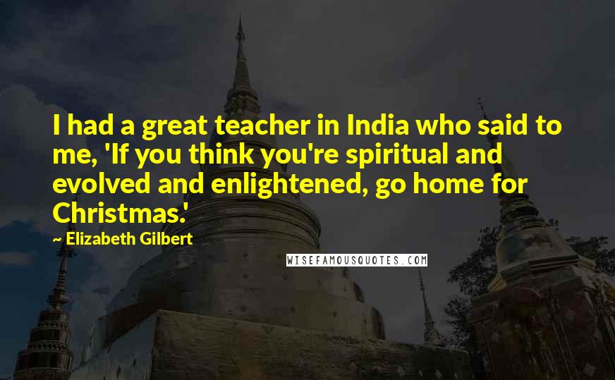 Elizabeth Gilbert Quotes: I had a great teacher in India who said to me, 'If you think you're spiritual and evolved and enlightened, go home for Christmas.'