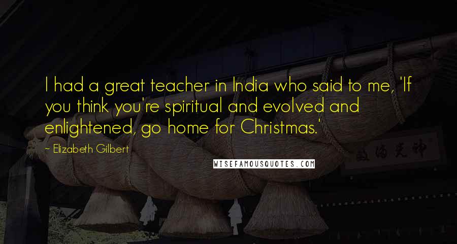 Elizabeth Gilbert Quotes: I had a great teacher in India who said to me, 'If you think you're spiritual and evolved and enlightened, go home for Christmas.'