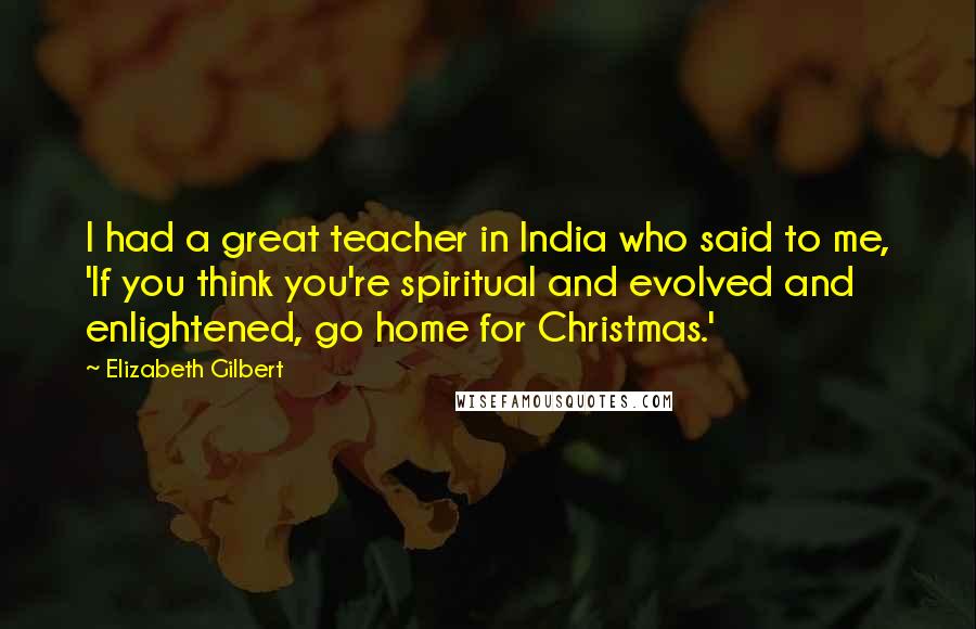 Elizabeth Gilbert Quotes: I had a great teacher in India who said to me, 'If you think you're spiritual and evolved and enlightened, go home for Christmas.'