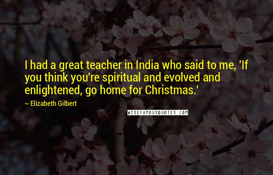 Elizabeth Gilbert Quotes: I had a great teacher in India who said to me, 'If you think you're spiritual and evolved and enlightened, go home for Christmas.'