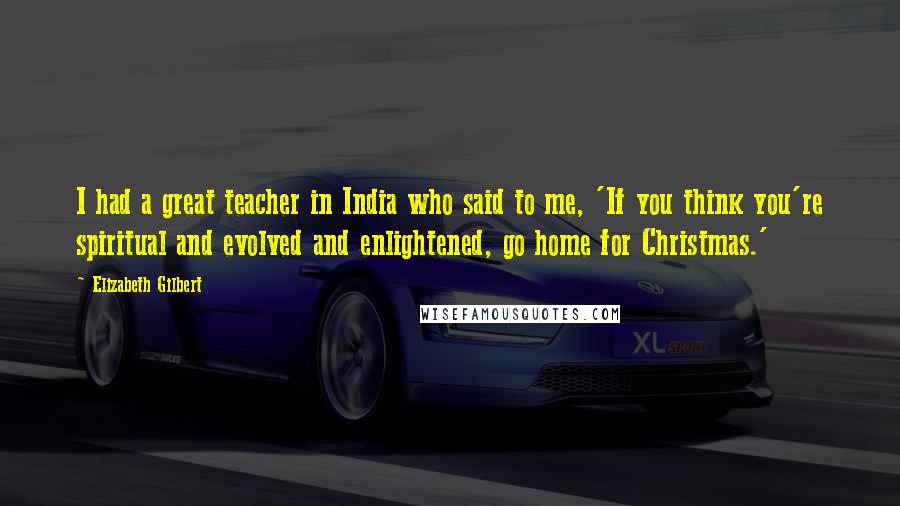 Elizabeth Gilbert Quotes: I had a great teacher in India who said to me, 'If you think you're spiritual and evolved and enlightened, go home for Christmas.'