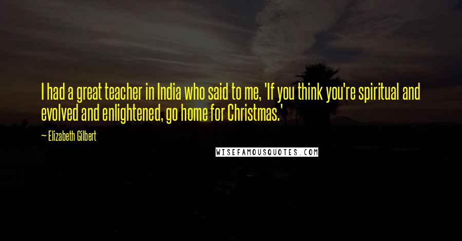 Elizabeth Gilbert Quotes: I had a great teacher in India who said to me, 'If you think you're spiritual and evolved and enlightened, go home for Christmas.'