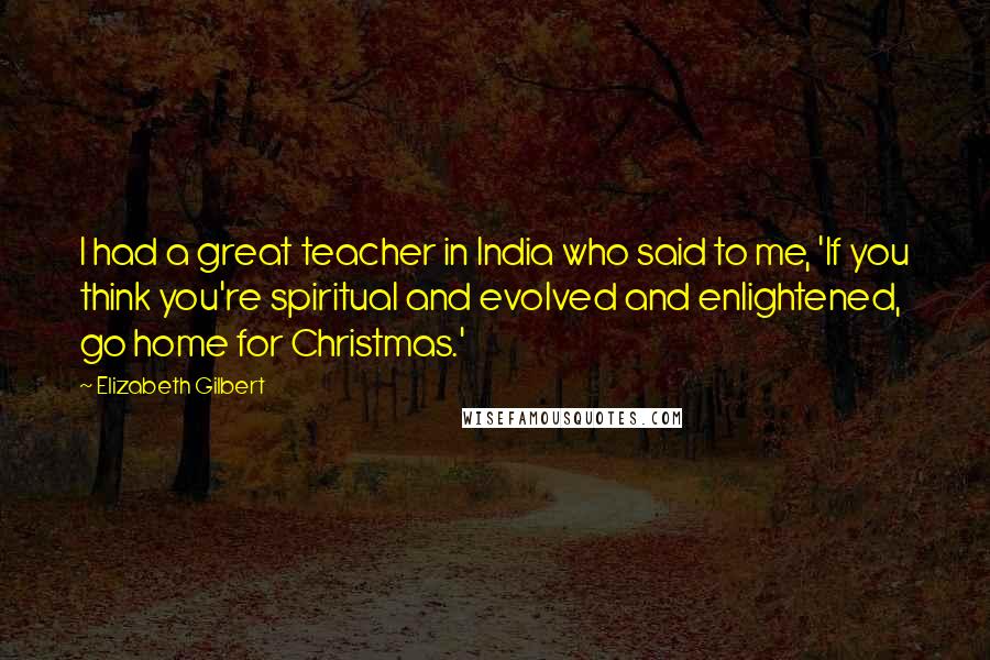 Elizabeth Gilbert Quotes: I had a great teacher in India who said to me, 'If you think you're spiritual and evolved and enlightened, go home for Christmas.'