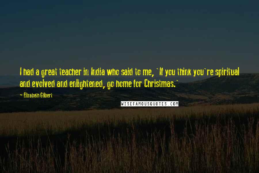 Elizabeth Gilbert Quotes: I had a great teacher in India who said to me, 'If you think you're spiritual and evolved and enlightened, go home for Christmas.'