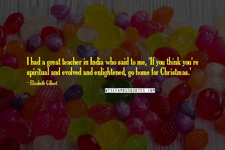 Elizabeth Gilbert Quotes: I had a great teacher in India who said to me, 'If you think you're spiritual and evolved and enlightened, go home for Christmas.'