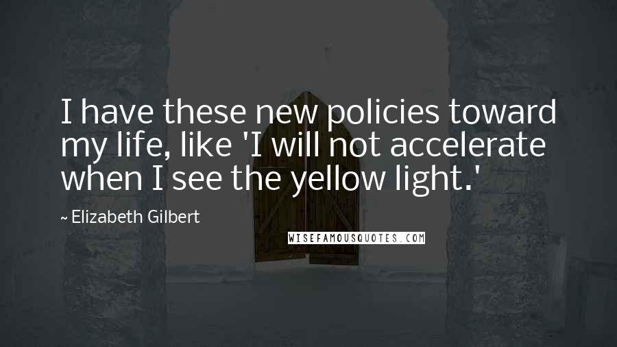 Elizabeth Gilbert Quotes: I have these new policies toward my life, like 'I will not accelerate when I see the yellow light.'