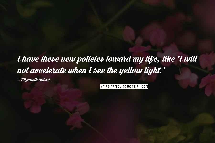 Elizabeth Gilbert Quotes: I have these new policies toward my life, like 'I will not accelerate when I see the yellow light.'